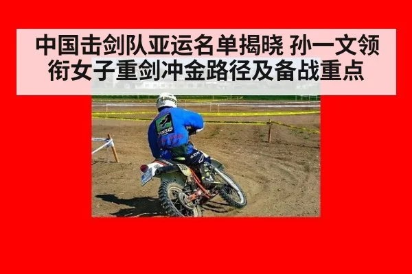 中国击剑队亚运名单揭晓 孙一文领衔女子重剑冲金路径及备战重点